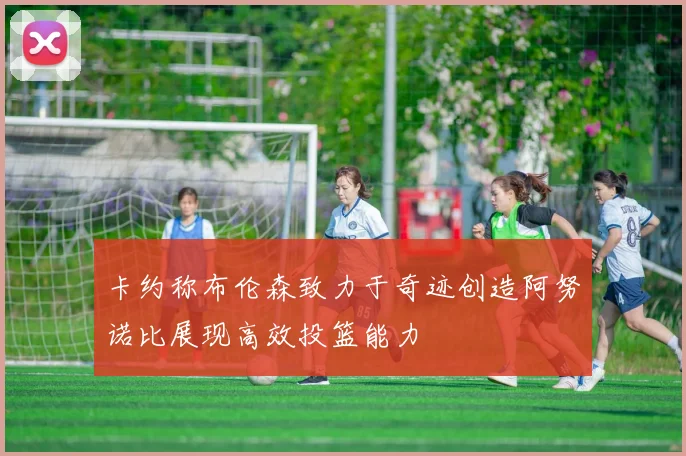 卡约称布伦森致力于奇迹创造阿努诺比展现高效投篮能力