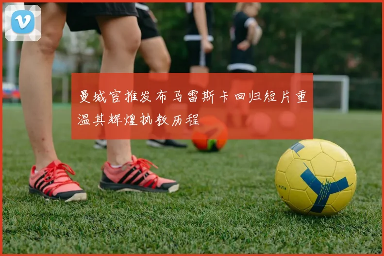曼城官推发布马雷斯卡回归短片重温其辉煌执教历程