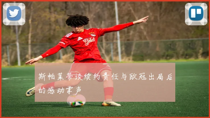 斯帕莱蒂谈续约责任与欧冠出局后的感动掌声