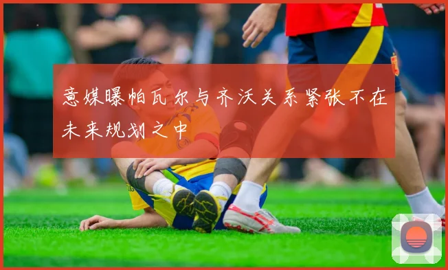 意媒曝帕瓦尔与齐沃关系紧张不在未来规划之中