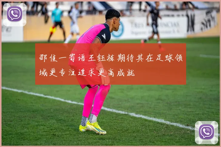 邵佳一寄语王钰栋期待其在足球领域更专注追求更高成就