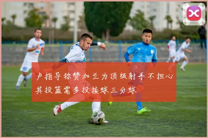 卢指导称赞加兰为顶级射手不担心其投篮需多投接球三分球