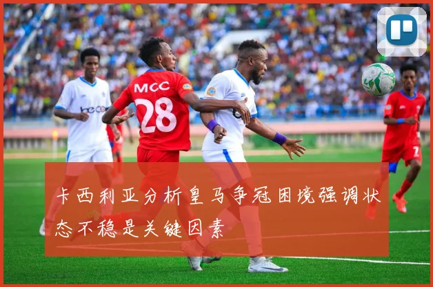 卡西利亚分析皇马争冠困境强调状态不稳是关键因素
