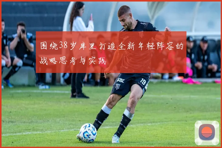 围绕38岁库里打造全新年轻阵容的战略思考与实践