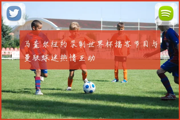马奎尔纽约录制世界杯播客节目与曼联球迷热情互动