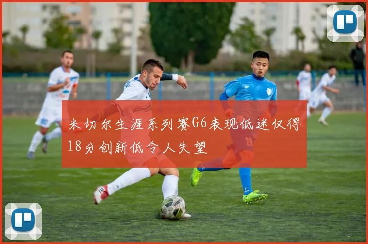 米切尔生涯系列赛G6表现低迷仅得18分创新低令人失望