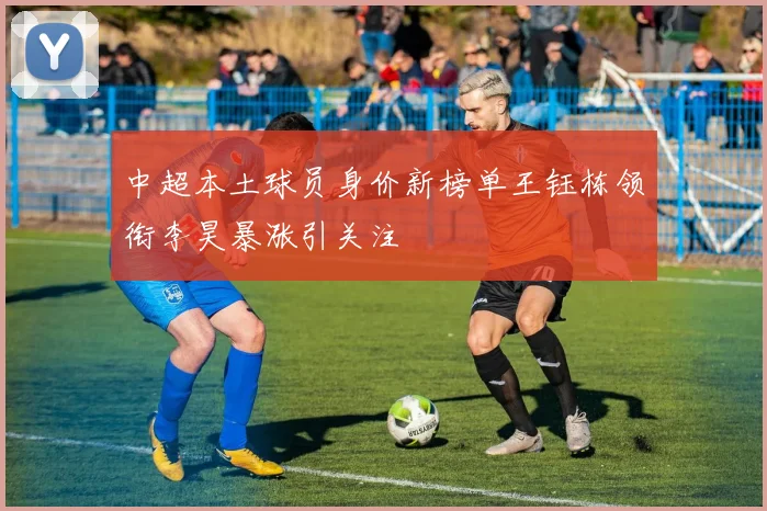 中超本土球员身价新榜单王钰栋领衔李昊暴涨引关注