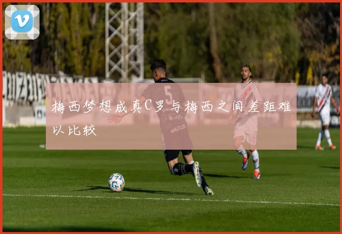 梅西梦想成真C罗与梅西之间差距难以比较