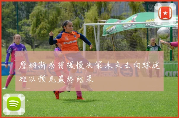 詹姆斯或将缓慢决策未来去向球迷难以预见最终结果