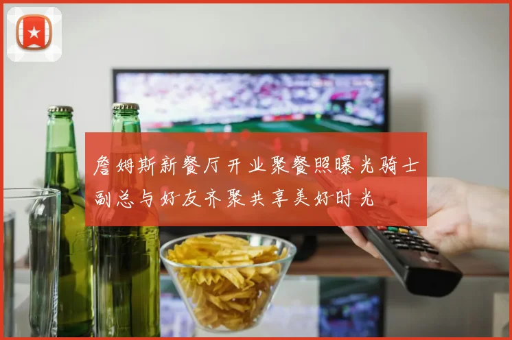 詹姆斯新餐厅开业聚餐照曝光骑士副总与好友齐聚共享美好时光