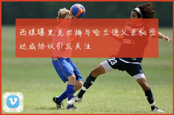 西媒曝里克尔梅与哈兰德父亲秘密达成协议引发关注