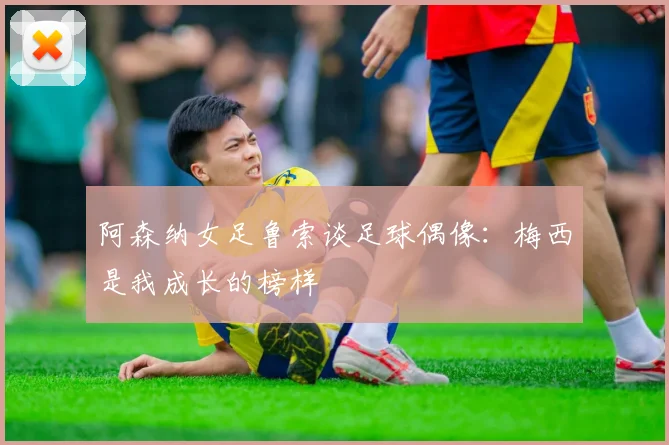 阿森纳女足鲁索谈足球偶像：梅西是我成长的榜样
