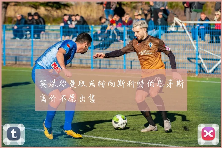 英媒称曼联或转向斯科特伯恩茅斯高价不愿出售