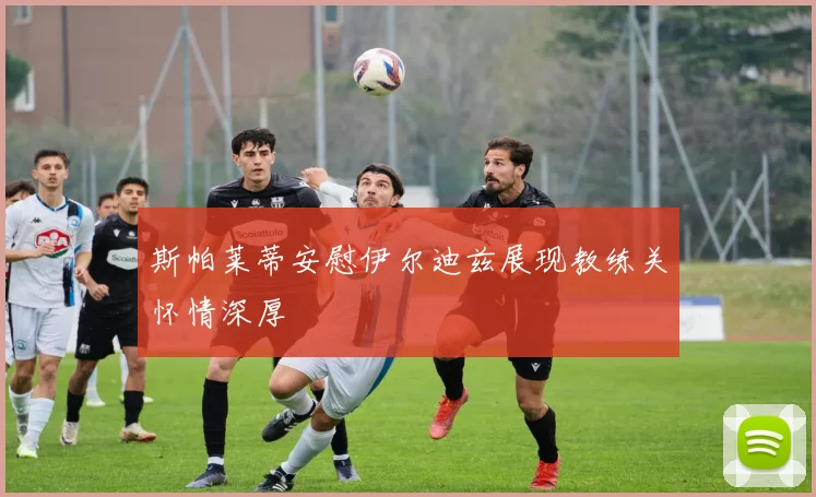 斯帕莱蒂安慰伊尔迪兹展现教练关怀情深厚
