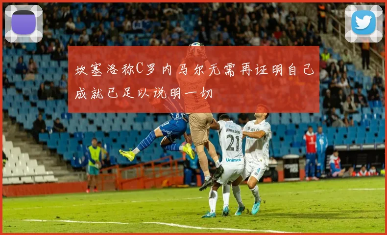坎塞洛称C罗内马尔无需再证明自己成就已足以说明一切
