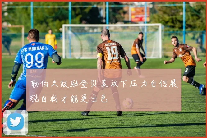 勒伯夫鼓励登贝莱放下压力自信展现自我才能更出色