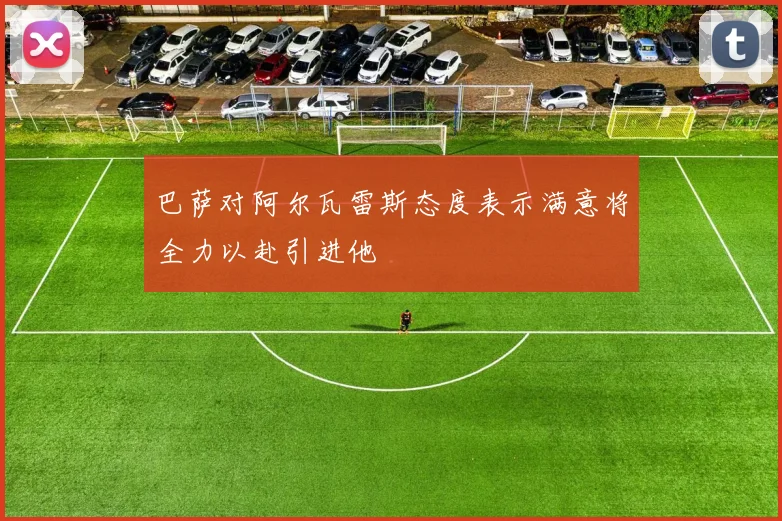 巴萨对阿尔瓦雷斯态度表示满意将全力以赴引进他