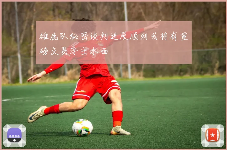 雄鹿队秘密谈判进展顺利或将有重磅交易浮出水面