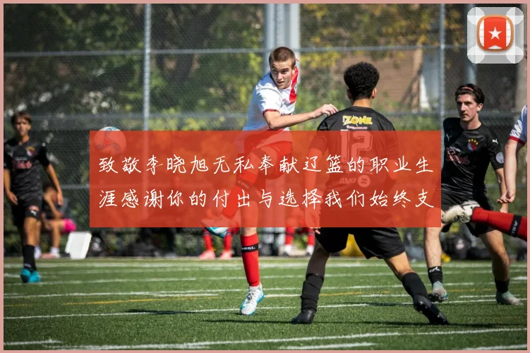 致敬李晓旭无私奉献辽篮的职业生涯感谢你的付出与选择我们始终支持你
