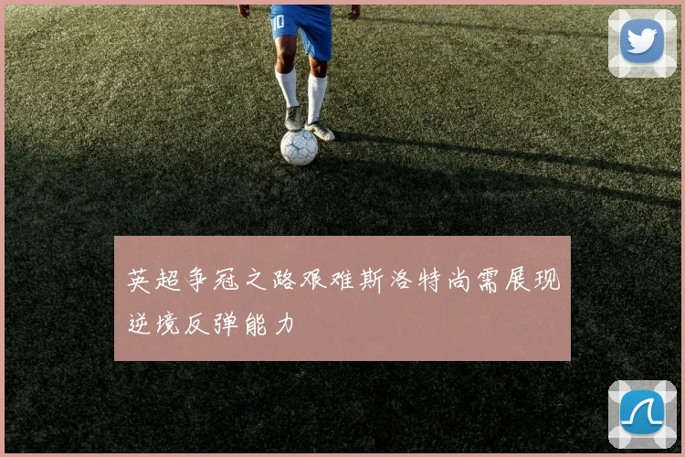 英超争冠之路艰难斯洛特尚需展现逆境反弹能力