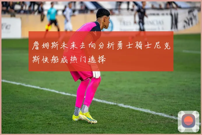 詹姆斯未来去向分析勇士骑士尼克斯快船成热门选择